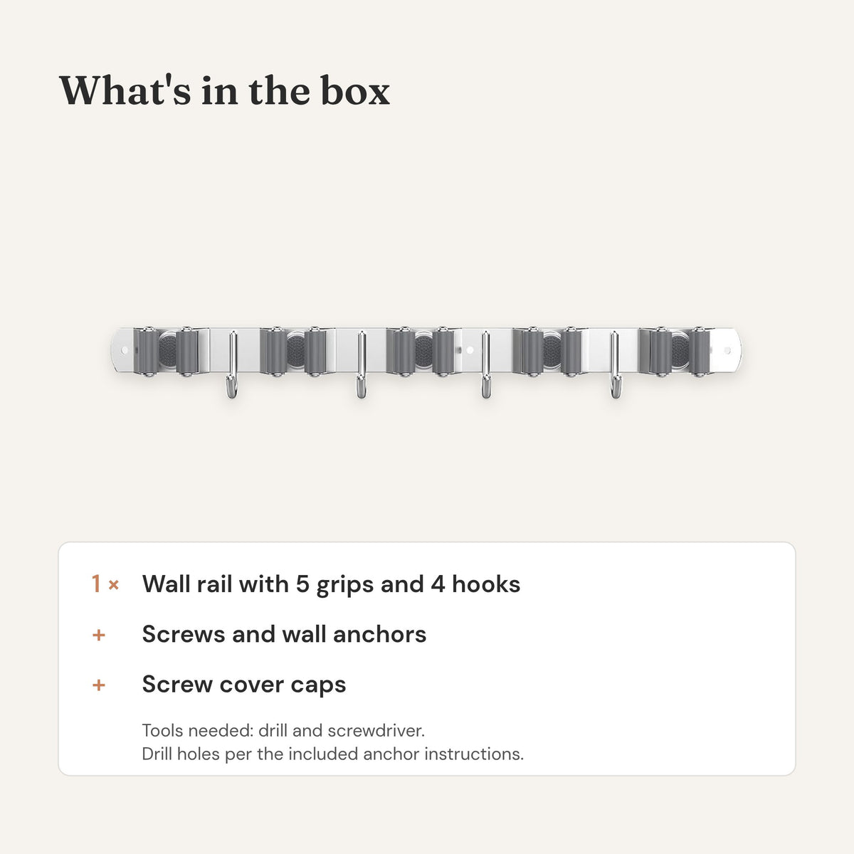 What's in the box: one broom holder rail with 5 grips and 4 hooks, screws, wall anchors and cover caps.